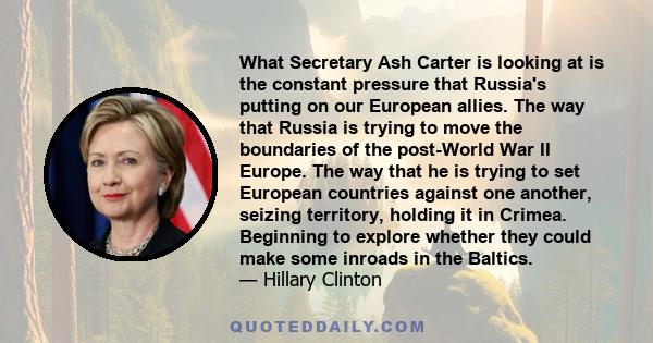 What Secretary Ash Carter is looking at is the constant pressure that Russia's putting on our European allies. The way that Russia is trying to move the boundaries of the post-World War II Europe. The way that he is