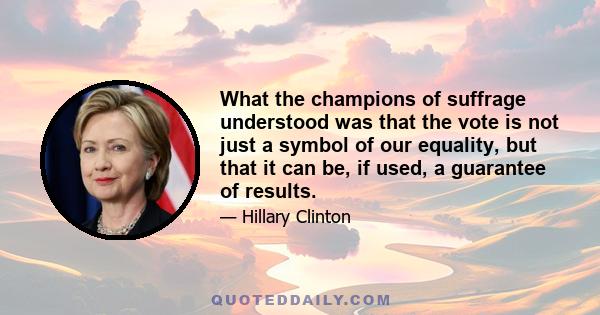 What the champions of suffrage understood was that the vote is not just a symbol of our equality, but that it can be, if used, a guarantee of results.