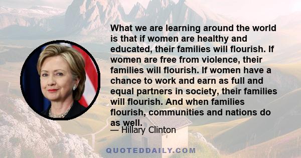 What we are learning around the world is that if women are healthy and educated, their families will flourish. If women are free from violence, their families will flourish. If women have a chance to work and earn as