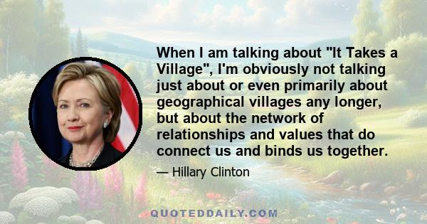 When I am talking about It Takes a Village, I'm obviously not talking just about or even primarily about geographical villages any longer, but about the network of relationships and values that do connect us and binds