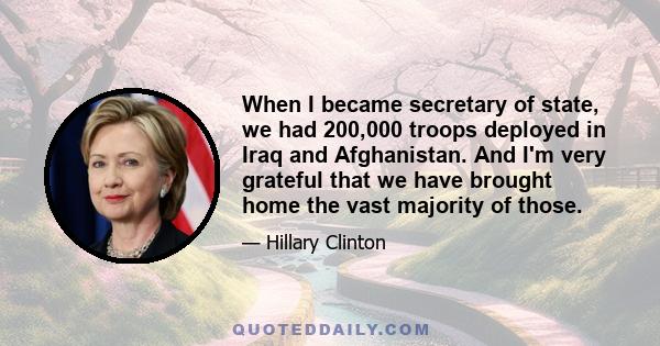 When I became secretary of state, we had 200,000 troops deployed in Iraq and Afghanistan. And I'm very grateful that we have brought home the vast majority of those.