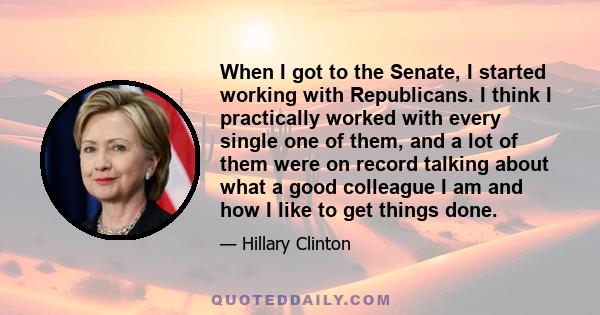 When I got to the Senate, I started working with Republicans. I think I practically worked with every single one of them, and a lot of them were on record talking about what a good colleague I am and how I like to get