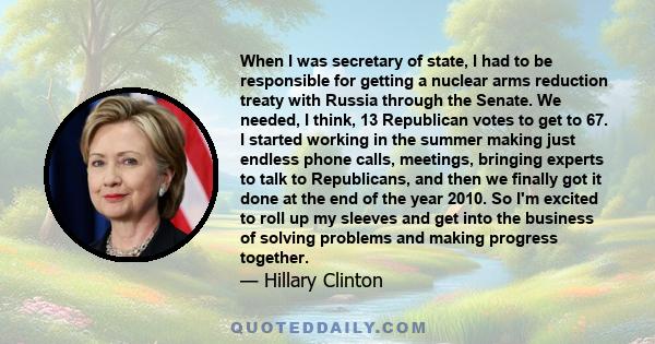 When I was secretary of state, I had to be responsible for getting a nuclear arms reduction treaty with Russia through the Senate. We needed, I think, 13 Republican votes to get to 67. I started working in the summer