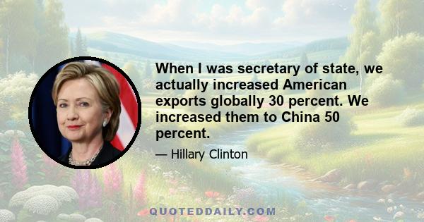 When I was secretary of state, we actually increased American exports globally 30 percent. We increased them to China 50 percent.