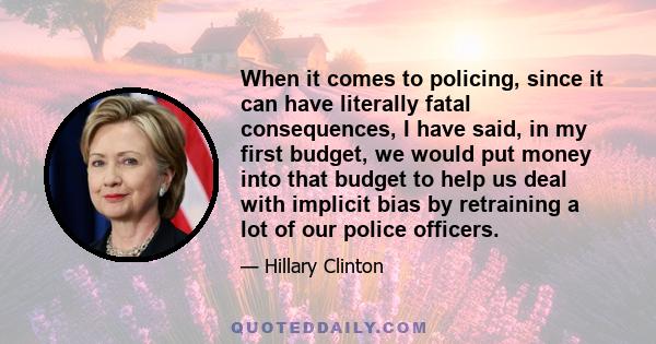 When it comes to policing, since it can have literally fatal consequences, I have said, in my first budget, we would put money into that budget to help us deal with implicit bias by retraining a lot of our police