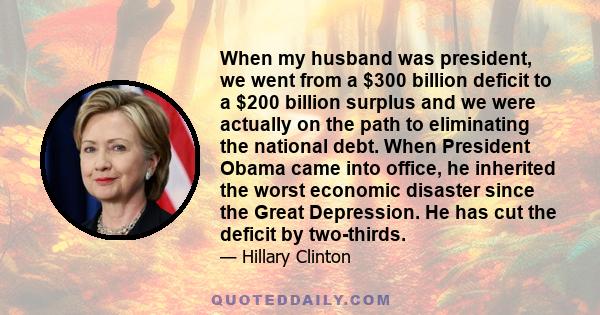 When my husband was president, we went from a $300 billion deficit to a $200 billion surplus and we were actually on the path to eliminating the national debt. When President Obama came into office, he inherited the