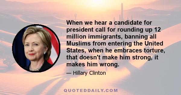 When we hear a candidate for president call for rounding up 12 million immigrants, banning all Muslims from entering the United States, when he embraces torture, that doesn't make him strong, it makes him wrong.