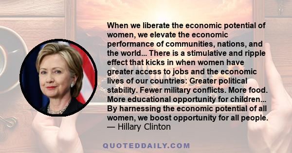 When we liberate the economic potential of women, we elevate the economic performance of communities, nations, and the world... There is a stimulative and ripple effect that kicks in when women have greater access to