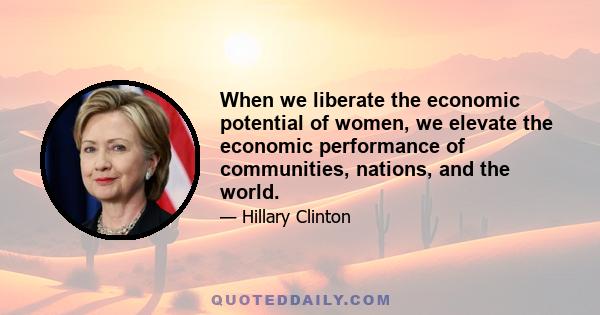 When we liberate the economic potential of women, we elevate the economic performance of communities, nations, and the world.