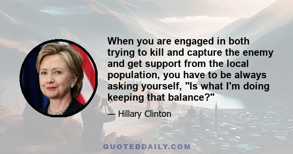 When you are engaged in both trying to kill and capture the enemy and get support from the local population, you have to be always asking yourself, Is what I'm doing keeping that balance?