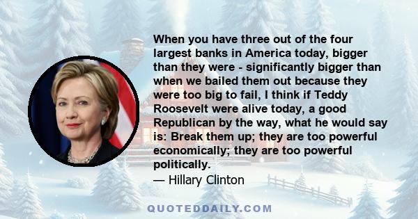 When you have three out of the four largest banks in America today, bigger than they were - significantly bigger than when we bailed them out because they were too big to fail, I think if Teddy Roosevelt were alive