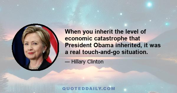 When you inherit the level of economic catastrophe that President Obama inherited, it was a real touch-and-go situation.