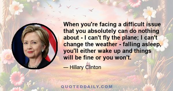 When you're facing a difficult issue that you absolutely can do nothing about - I can't fly the plane; I can't change the weather - falling asleep, you'll either wake up and things will be fine or you won't.