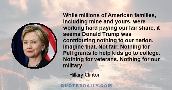 While millions of American families, including mine and yours, were working hard paying our fair share, it seems Donald Trump was contributing nothing to our nation. Imagine that. Not fair. Nothing for Pell grants to