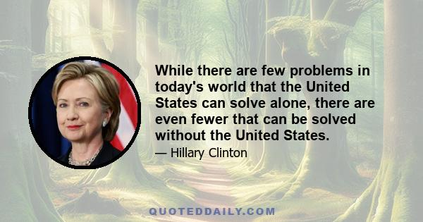 While there are few problems in today's world that the United States can solve alone, there are even fewer that can be solved without the United States.