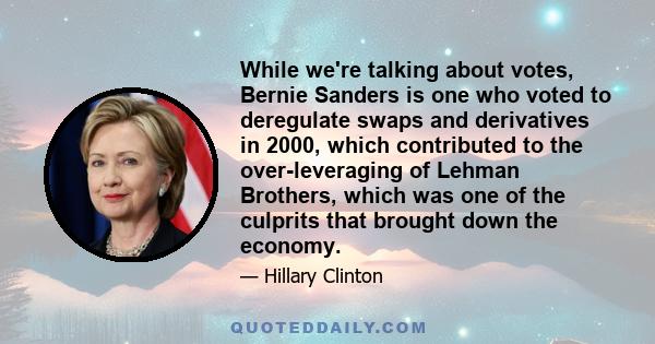 While we're talking about votes, Bernie Sanders is one who voted to deregulate swaps and derivatives in 2000, which contributed to the over-leveraging of Lehman Brothers, which was one of the culprits that brought down