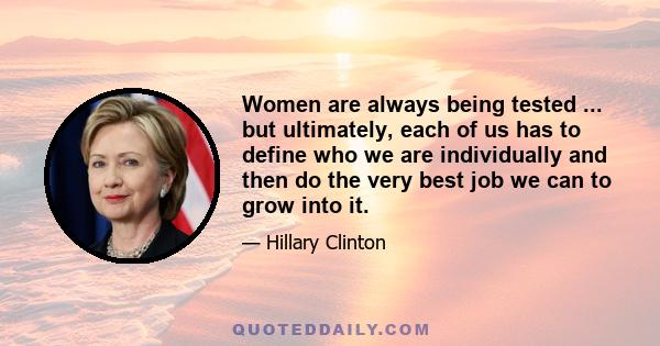 Women are always being tested ... but ultimately, each of us has to define who we are individually and then do the very best job we can to grow into it.