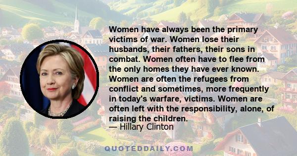 Women have always been the primary victims of war. Women lose their husbands, their fathers, their sons in combat. Women often have to flee from the only homes they have ever known. Women are often the refugees from