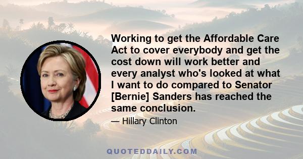 Working to get the Affordable Care Act to cover everybody and get the cost down will work better and every analyst who's looked at what I want to do compared to Senator [Bernie] Sanders has reached the same conclusion.