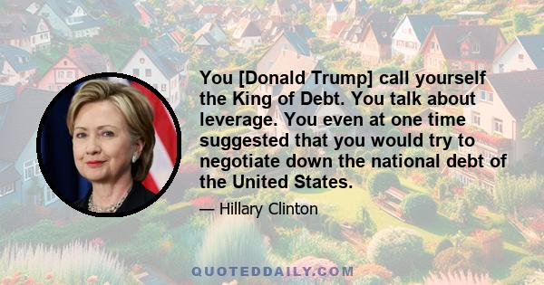 You [Donald Trump] call yourself the King of Debt. You talk about leverage. You even at one time suggested that you would try to negotiate down the national debt of the United States.