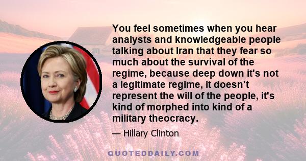 You feel sometimes when you hear analysts and knowledgeable people talking about Iran that they fear so much about the survival of the regime, because deep down it's not a legitimate regime, it doesn't represent the