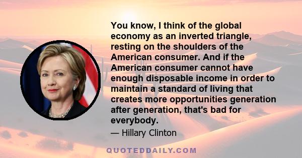 You know, I think of the global economy as an inverted triangle, resting on the shoulders of the American consumer. And if the American consumer cannot have enough disposable income in order to maintain a standard of