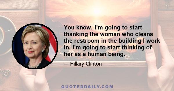 You know, I'm going to start thanking the woman who cleans the restroom in the building I work in. I'm going to start thinking of her as a human being.