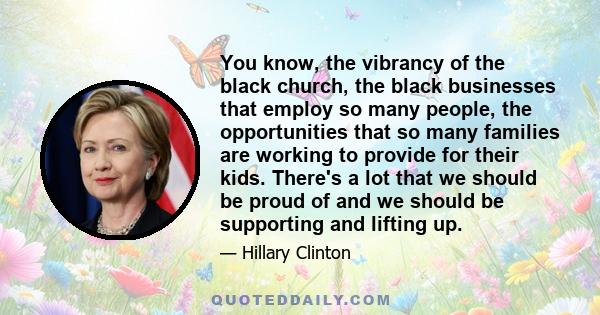 You know, the vibrancy of the black church, the black businesses that employ so many people, the opportunities that so many families are working to provide for their kids. There's a lot that we should be proud of and we 
