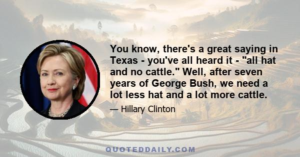 You know, there's a great saying in Texas - you've all heard it - all hat and no cattle. Well, after seven years of George Bush, we need a lot less hat and a lot more cattle.