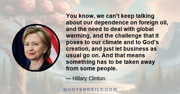 You know, we can't keep talking about our dependence on foreign oil, and the need to deal with global warming, and the challenge that it poses to our climate and to God's creation, and just let business as usual go on.