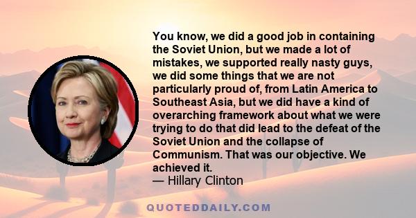 You know, we did a good job in containing the Soviet Union, but we made a lot of mistakes, we supported really nasty guys, we did some things that we are not particularly proud of, from Latin America to Southeast Asia,