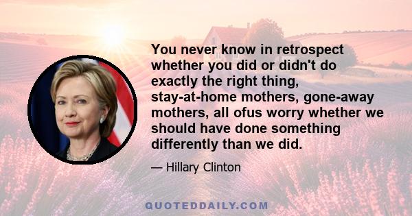 You never know in retrospect whether you did or didn't do exactly the right thing, stay-at-home mothers, gone-away mothers, all ofus worry whether we should have done something differently than we did.