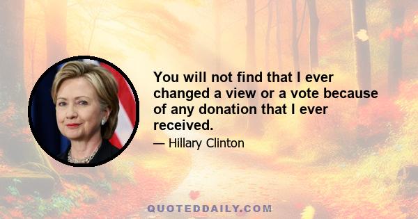 You will not find that I ever changed a view or a vote because of any donation that I ever received.