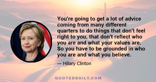 You're going to get a lot of advice coming from many different quarters to do things that don't feel right to you, that don't reflect who you are and what your values are. So you have to be grounded in who you are and