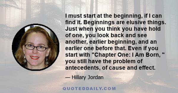 I must start at the beginning, if I can find it. Beginnings are elusive things. Just when you think you have hold of one, you look back and see another, earlier beginning, and an earlier one before that. Even if you