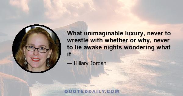 What unimaginable luxury, never to wrestle with whether or why, never to lie awake nights wondering what if