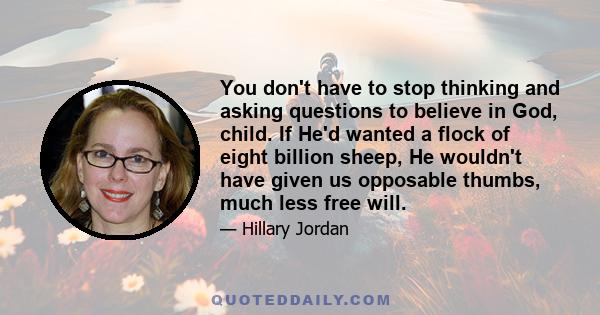 You don't have to stop thinking and asking questions to believe in God, child. If He'd wanted a flock of eight billion sheep, He wouldn't have given us opposable thumbs, much less free will.