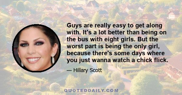 Guys are really easy to get along with. It's a lot better than being on the bus with eight girls. But the worst part is being the only girl, because there's some days where you just wanna watch a chick flick.