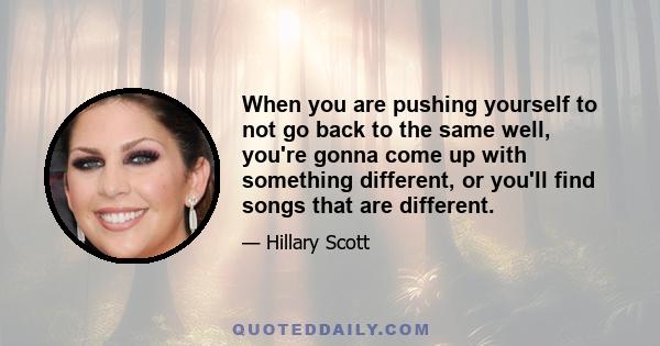 When you are pushing yourself to not go back to the same well, you're gonna come up with something different, or you'll find songs that are different.