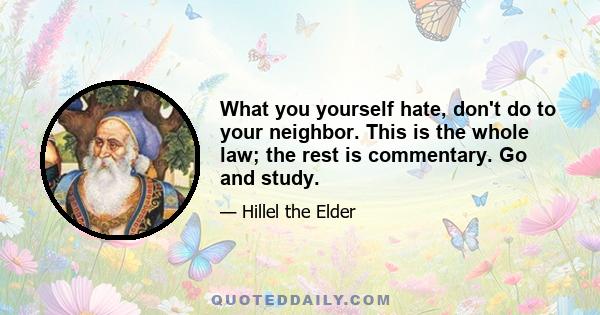 What you yourself hate, don't do to your neighbor. This is the whole law; the rest is commentary. Go and study.