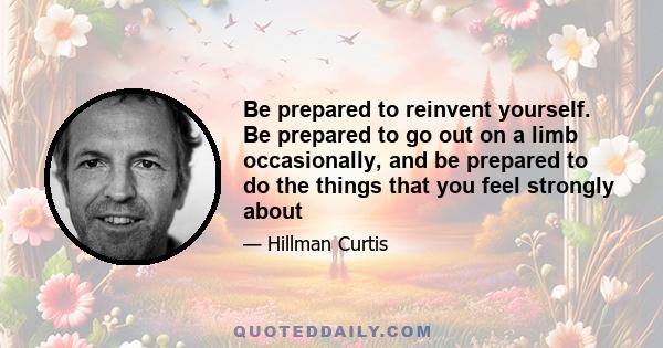 Be prepared to reinvent yourself. Be prepared to go out on a limb occasionally, and be prepared to do the things that you feel strongly about