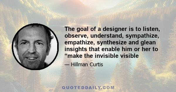 The goal of a designer is to listen, observe, understand, sympathize, empathize, synthesize and glean insights that enable him or her to “make the invisible visible