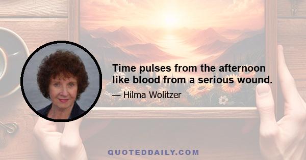 Time pulses from the afternoon like blood from a serious wound.