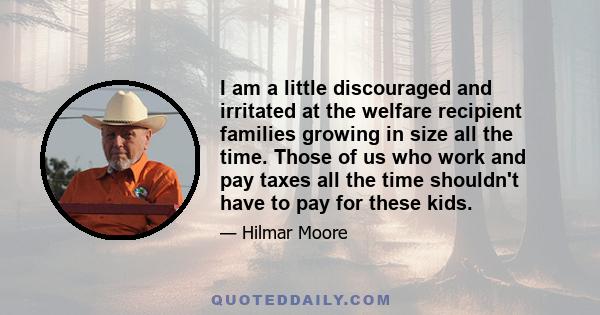 I am a little discouraged and irritated at the welfare recipient families growing in size all the time. Those of us who work and pay taxes all the time shouldn't have to pay for these kids.