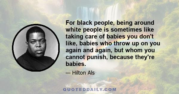 For black people, being around white people is sometimes like taking care of babies you don't like, babies who throw up on you again and again, but whom you cannot punish, because they're babies.