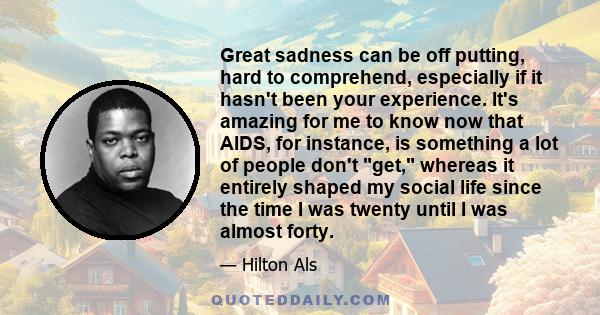 Great sadness can be off putting, hard to comprehend, especially if it hasn't been your experience. It's amazing for me to know now that AIDS, for instance, is something a lot of people don't get, whereas it entirely