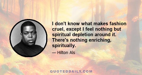 I don't know what makes fashion cruel, except I feel nothing but spiritual depletion around it. There's nothing enriching, spiritually.