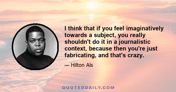I think that if you feel imaginatively towards a subject, you really shouldn't do it in a journalistic context, because then you're just fabricating, and that's crazy.