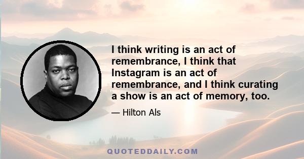 I think writing is an act of remembrance, I think that Instagram is an act of remembrance, and I think curating a show is an act of memory, too.