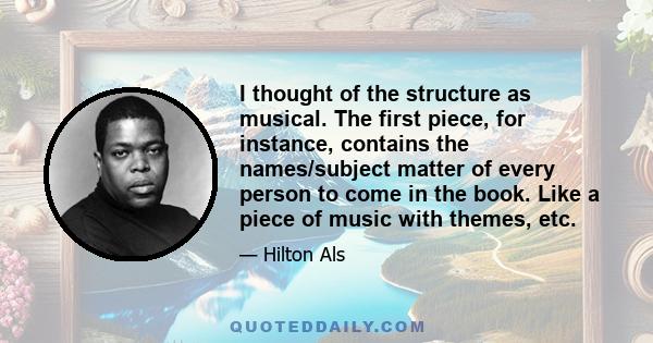 I thought of the structure as musical. The first piece, for instance, contains the names/subject matter of every person to come in the book. Like a piece of music with themes, etc.